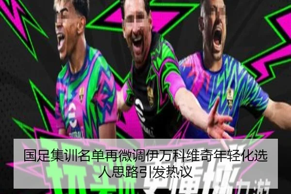 国足集训名单再微调伊万科维奇年轻化选人思路引发热议